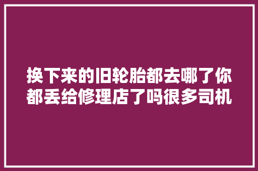 换下来的旧轮胎都去哪了你都丢给修理店了吗很多司机不懂吃亏