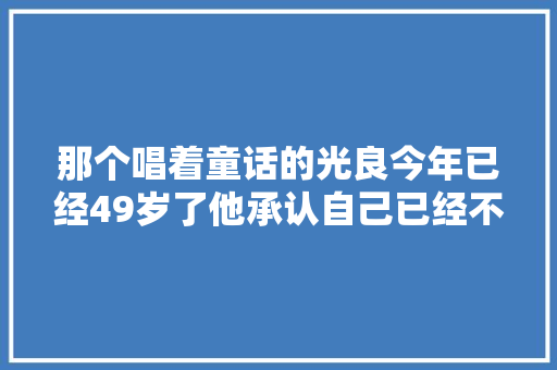 那个唱着童话的光良今年已经49岁了他承认自己已经不红了