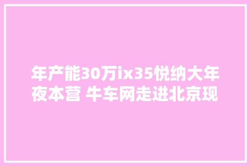 年产能30万ix35悦纳大年夜本营 牛车网走进北京现代沧州工厂