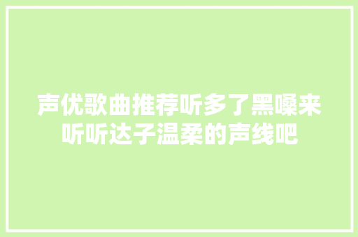 声优歌曲推荐听多了黑嗓来听听达子温柔的声线吧