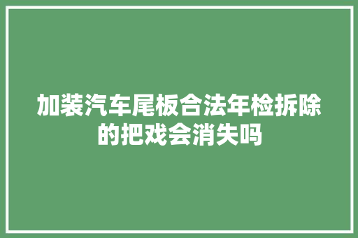 加装汽车尾板合法年检拆除的把戏会消失吗