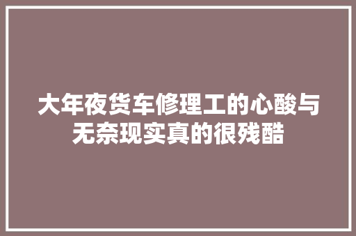 大年夜货车修理工的心酸与无奈现实真的很残酷