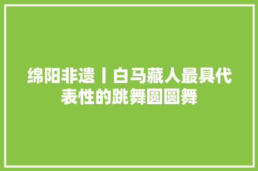 绵阳非遗丨白马藏人最具代表性的跳舞圆圆舞