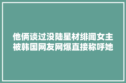 他俩谈过没陆星材绯闻女主被韩国网友网爆直接称呼她廉价女