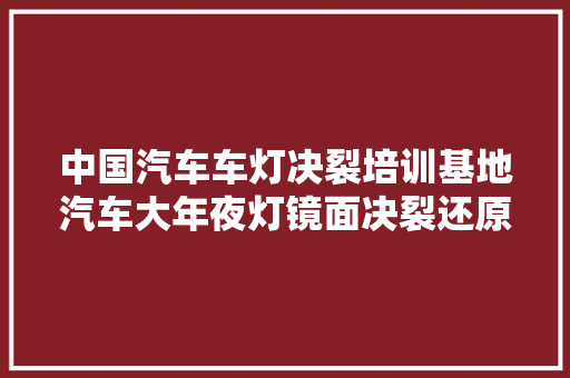 中国汽车车灯决裂培训基地汽车大年夜灯镜面决裂还原修复技能