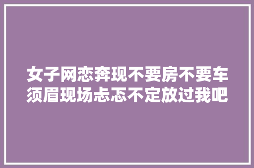 女子网恋奔现不要房不要车须眉现场忐忑不定放过我吧