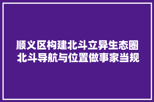 顺义区构建北斗立异生态圈 北斗导航与位置做事家当规模近百亿