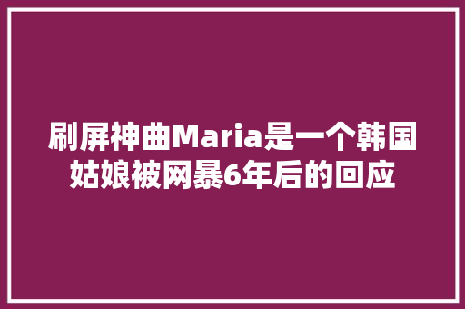 刷屏神曲Maria是一个韩国姑娘被网暴6年后的回应