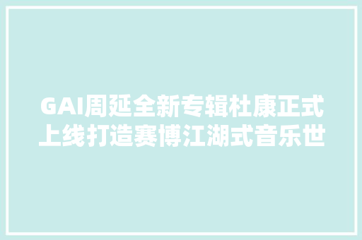 GAI周延全新专辑杜康正式上线打造赛博江湖式音乐世界