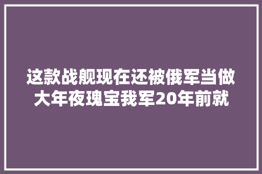 这款战舰现在还被俄军当做大年夜瑰宝我军20年前就没看上