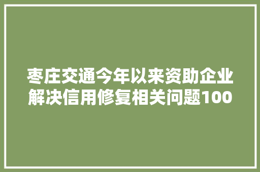 枣庄交通今年以来资助企业解决信用修复相关问题100余条