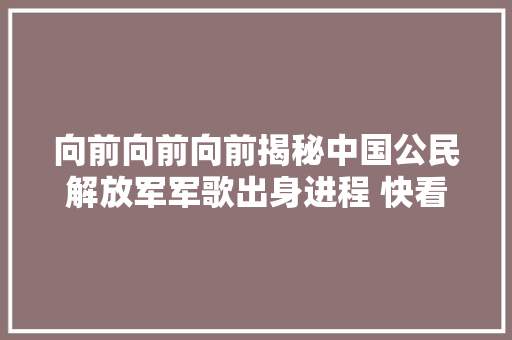 向前向前向前揭秘中国公民解放军军歌出身进程 快看 休闲娱乐