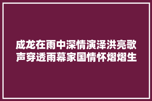 成龙在雨中深情演泽洪亮歌声穿透雨幕家国情怀熠熠生辉