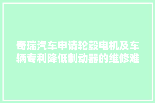 奇瑞汽车申请轮毂电机及车辆专利降低制动器的维修难度和维修成本