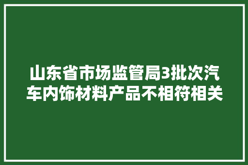 山东省市场监管局3批次汽车内饰材料产品不相符相关标准的要求