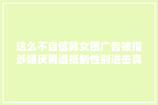 这么不自信韩女团广告被指涉嫌厌男遭抵制性别进击真无处不在