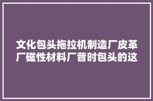 文化包头拖拉机制造厂皮革厂磁性材料厂昔时包头的这些名企你还记得几家