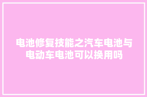 电池修复技能之汽车电池与电动车电池可以换用吗