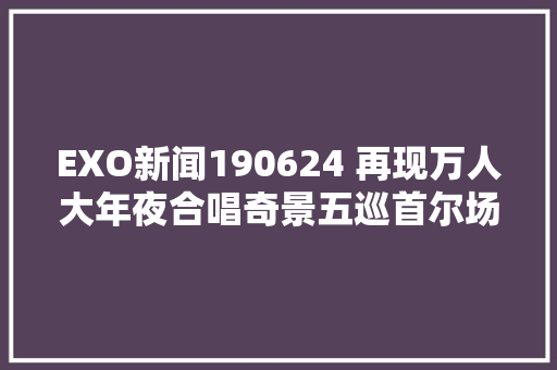 EXO新闻190624 再现万人大年夜合唱奇景五巡首尔场大年夜合唱应援安可曲目公开