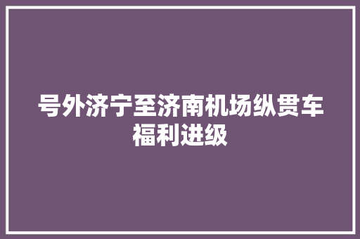 号外济宁至济南机场纵贯车福利进级