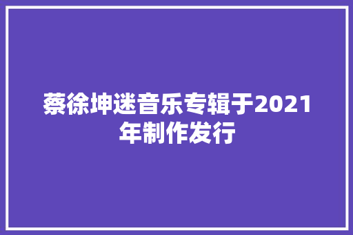 蔡徐坤迷音乐专辑于2021年制作发行