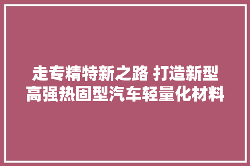 走专精特新之路 打造新型高强热固型汽车轻量化材料分娩基地长春三友智造科技成长有限公司