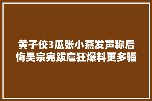 黄子佼3瓜张小燕发声称后悔吴宗宪跋扈狂爆料更多骚扰内幕