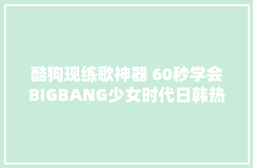 酷狗现练歌神器 60秒学会BIGBANG少女时代日韩热歌