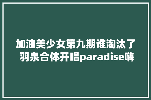 加油美少女第九期谁淘汰了 羽泉合体开唱paradise嗨翻全场