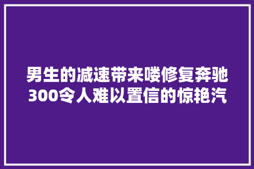 男生的减速带来喽修复奔驰300令人难以置信的惊艳汽车