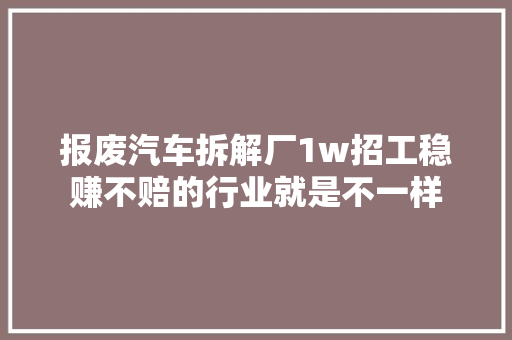 报废汽车拆解厂1w招工稳赚不赔的行业就是不一样