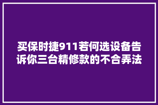 买保时捷911若何选设备告诉你三台精修款的不合弄法