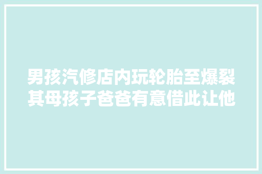 男孩汽修店内玩轮胎至爆裂其母孩子爸爸有意借此让他长记性