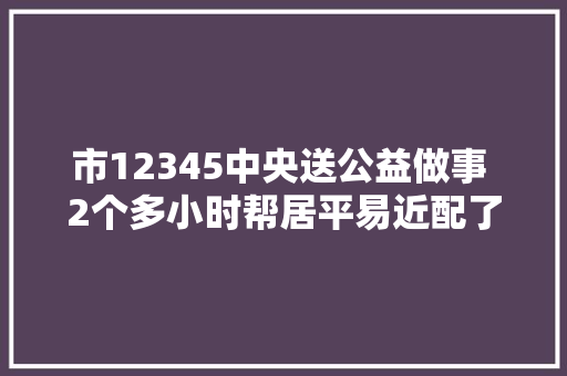 市12345中央送公益做事 2个多小时帮居平易近配了100多把钥匙