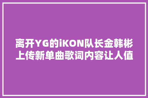 离开YG的iKON队长金韩彬上传新单曲歌词内容让人值得寻思