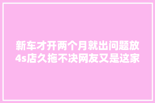 新车才开两个月就出问题放4s店久拖不决网友又是这家车企 汽车知识