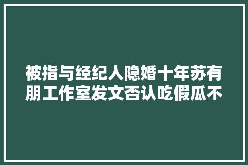 被指与经纪人隐婚十年苏有朋工作室发文否认吃假瓜不如吃粽子