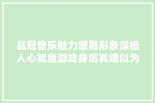品冠音乐魅力暖男形象深植人心鱿鱼游戏身历其境以为自己险中弹