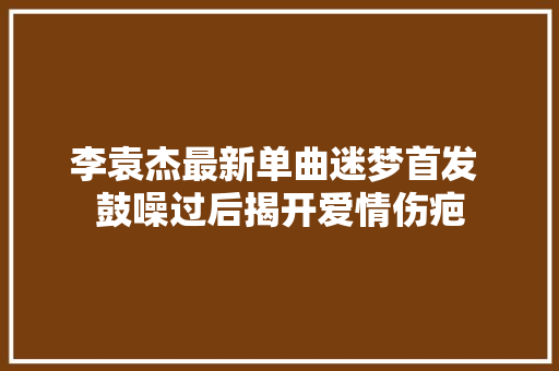 李袁杰最新单曲迷梦首发 鼓噪过后揭开爱情伤疤