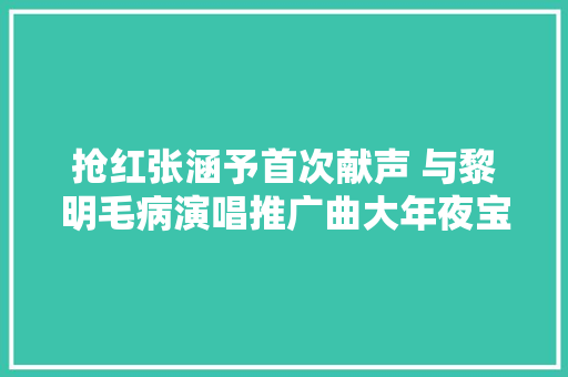 抢红张涵予首次献声 与黎明毛病演唱推广曲大年夜宝