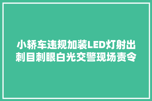 小轿车违规加装LED灯射出刺目刺眼白光交警现场责令拆除