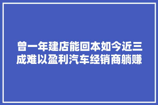 曾一年建店能回本如今近三成难以盈利汽车经销商躺赚时代落幕
