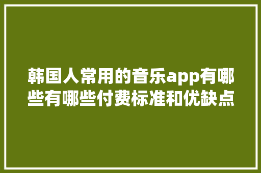韩国人常用的音乐app有哪些有哪些付费标准和优缺点