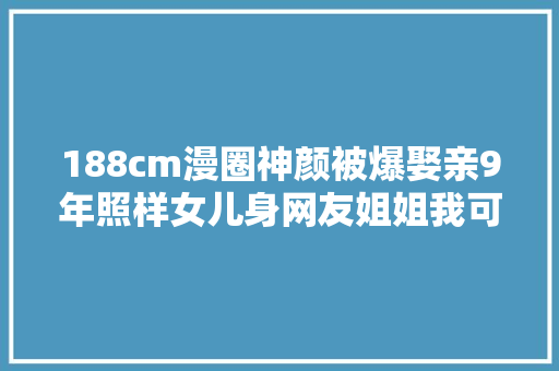 188cm漫圈神颜被爆娶亲9年照样女儿身网友姐姐我可以