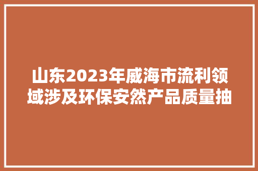 山东2023年威海市流利领域涉及环保安然产品质量抽查考验结果