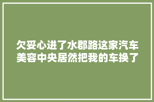 欠妥心进了水郡路这家汽车美容中央居然把我的车换了脸