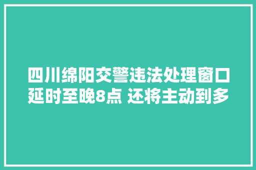 四川绵阳交警违法处理窗口延时至晚8点 还将主动到多车单位上门做事