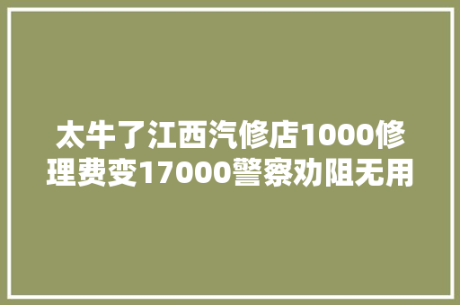 太牛了江西汽修店1000修理费变17000警察劝阻无用当面砸车