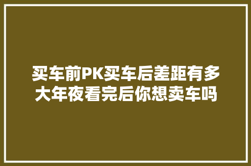 买车前PK买车后差距有多大年夜看完后你想卖车吗