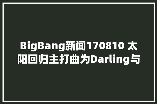BigBang新闻170810 太阳回归主打曲为Darling与Teddy时隔三年再会